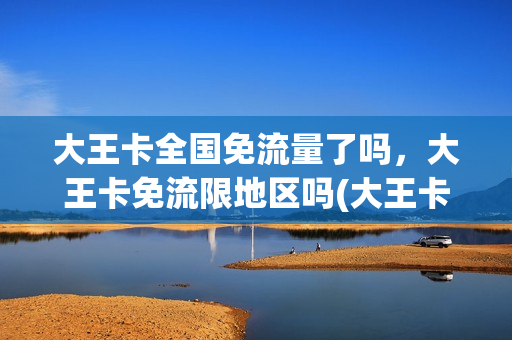 大王卡全国免流量了吗，大王卡免流限地区吗(大王卡免流是全国的么)