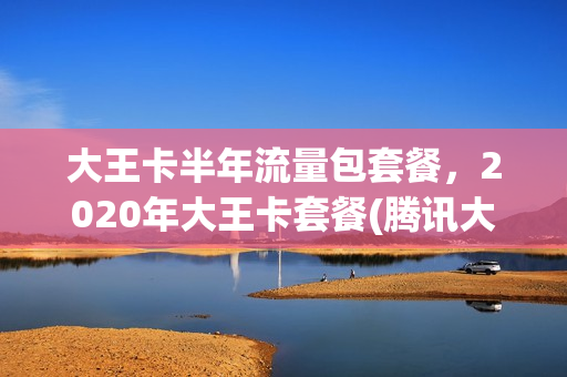 大王卡半年流量包套餐，2020年大王卡套餐(腾讯大王卡半年流量包是什么)
