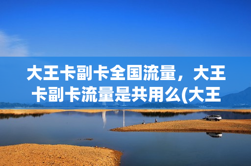 大王卡副卡全国流量，大王卡副卡流量是共用么(大王卡主副卡流量是分开的吗)