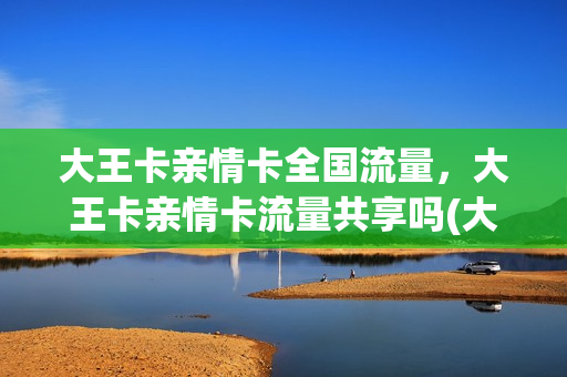 大王卡亲情卡全国流量，大王卡亲情卡流量共享吗(大王卡亲情卡流量通用)