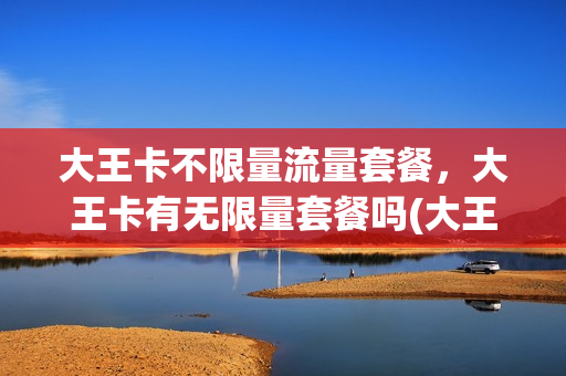 大王卡不限量流量套餐，大王卡有无限量套餐吗(大王卡不限量流量套餐,大王卡有无限量套餐吗是真的吗)