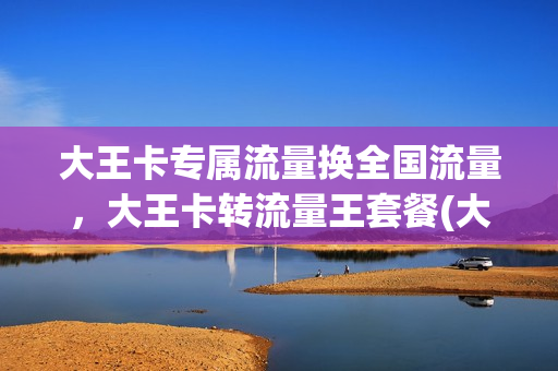 大王卡专属流量换全国流量，大王卡转流量王套餐(大王卡转普通套餐)
