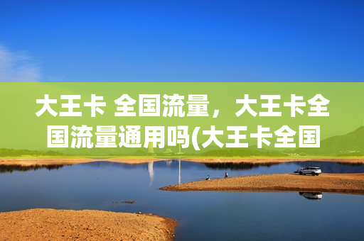 大王卡 全国流量，大王卡全国流量通用吗(大王卡全国可用吗)