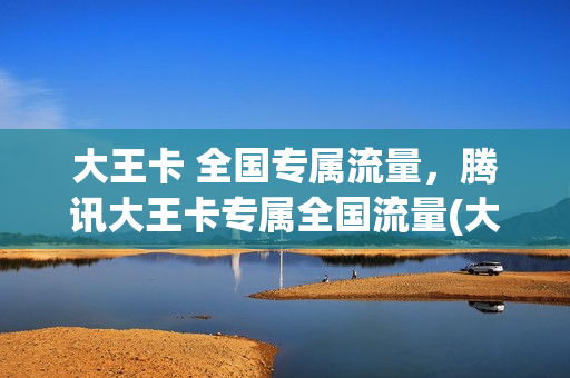 大王卡 全国专属流量，腾讯大王卡专属全国流量(大王卡 全国专属流量,腾讯大王卡专属全国流量一样吗)