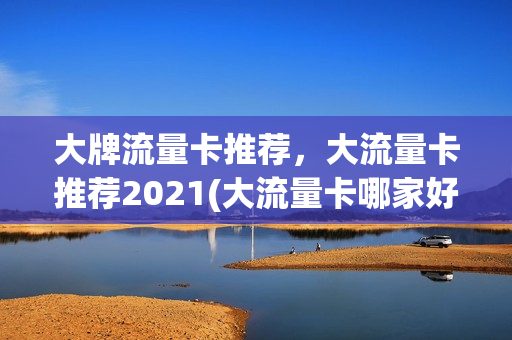 大牌流量卡推荐，大流量卡推荐2021(大流量卡哪家好)