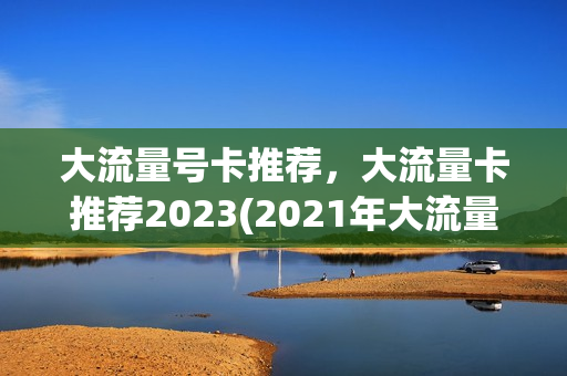大流量号卡推荐，大流量卡推荐2023(2021年大流量卡)