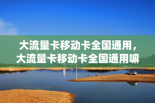 大流量卡移动卡全国通用，大流量卡移动卡全国通用嘛(移动大流量卡是什么)