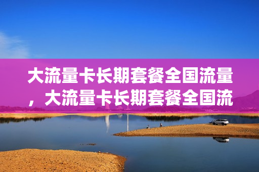 大流量卡长期套餐全国流量，大流量卡长期套餐全国流量共享吗(大流量卡安全吗)