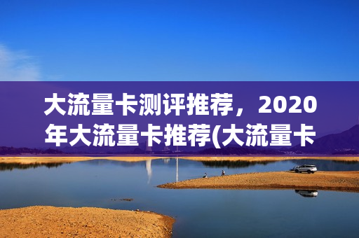 大流量卡测评推荐，2020年大流量卡推荐(大流量卡哪种好)
