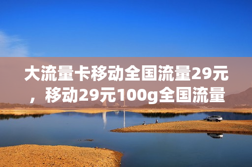 大流量卡移动全国流量29元，移动29元100g全国流量卡(移动官方流量卡29元100g)