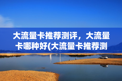大流量卡推荐测评，大流量卡哪种好(大流量卡推荐测评,大流量卡哪种好用)