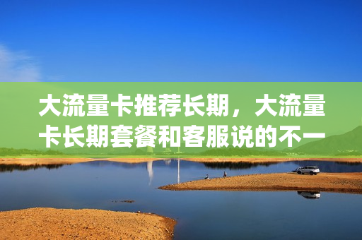 大流量卡推荐长期，大流量卡长期套餐和客服说的不一样(大流量卡好吗)