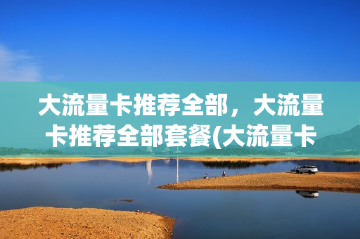 大流量卡推荐全部，大流量卡推荐全部套餐(大流量卡推荐全部,大流量卡推荐全部套餐是什么)
