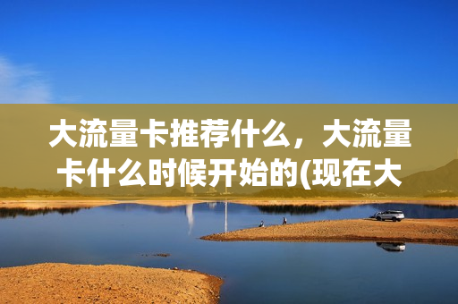 大流量卡推荐什么，大流量卡什么时候开始的(现在大流量卡有哪些)