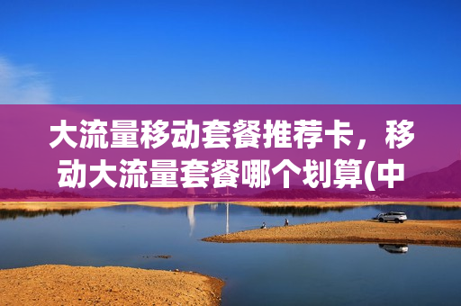 大流量移动套餐推荐卡，移动大流量套餐哪个划算(中国移动大流量套餐哪个便宜)