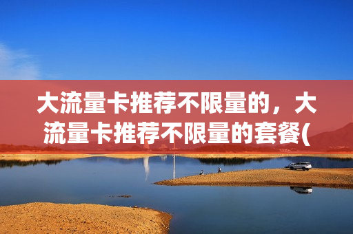 大流量卡推荐不限量的，大流量卡推荐不限量的套餐(流量不限量的卡是什么卡)