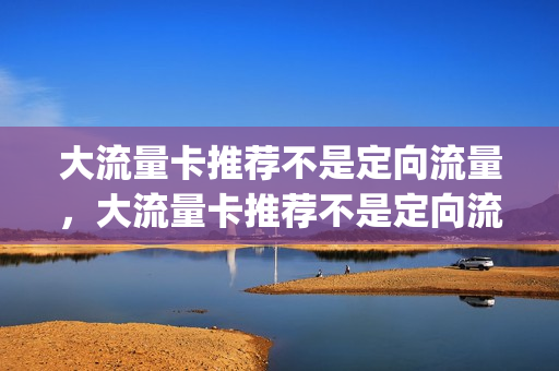 大流量卡推荐不是定向流量，大流量卡推荐不是定向流量怎么办(全国通用流量卡不定向)
