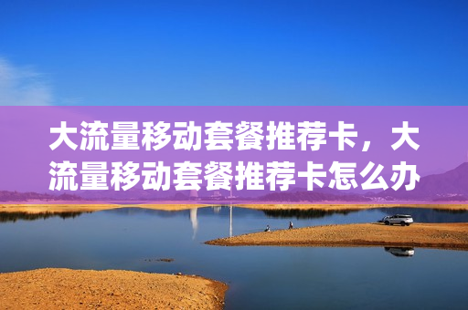 大流量移动套餐推荐卡，大流量移动套餐推荐卡怎么办(移动大流量卡套餐介绍)
