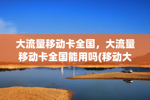 大流量移动卡全国，大流量移动卡全国能用吗(移动大流量卡什么意思)