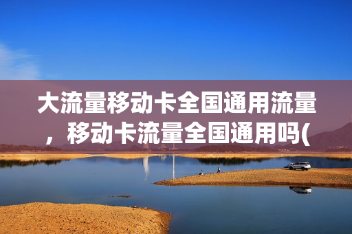 大流量移动卡全国通用流量，移动卡流量全国通用吗(移动流量国内通用吗)