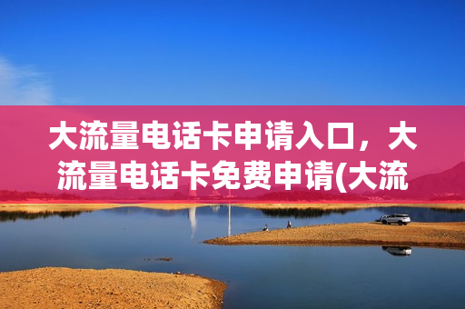 大流量电话卡申请入口，大流量电话卡免费申请(大流量电话卡是真的吗)