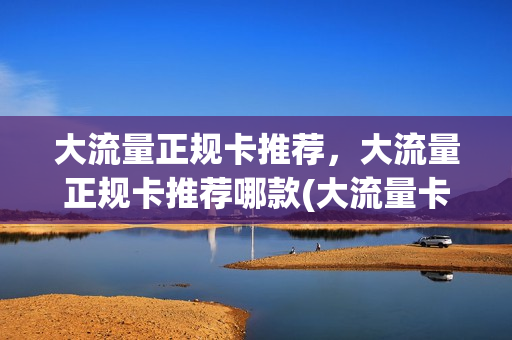 大流量正规卡推荐，大流量正规卡推荐哪款(大流量卡是什么卡)