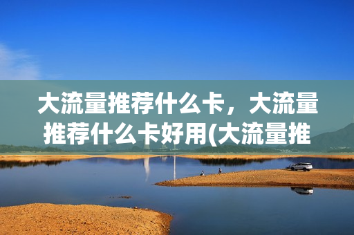 大流量推荐什么卡，大流量推荐什么卡好用(大流量推荐什么卡,大流量推荐什么卡好用)