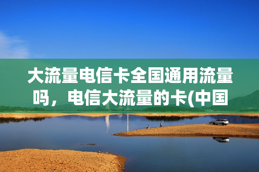 大流量电信卡全国通用流量吗，电信大流量的卡(中国电信大流量电话卡)