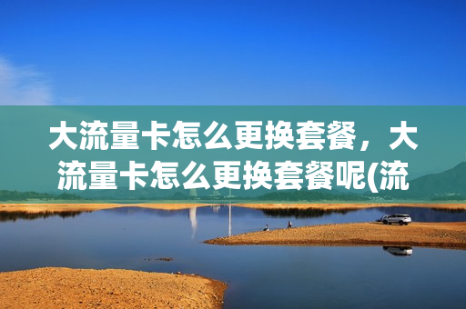 大流量卡怎么更换套餐，大流量卡怎么更换套餐呢(流量卡如何改为普通电话卡)