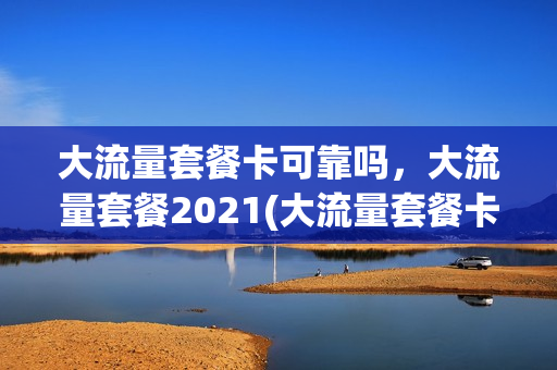 大流量套餐卡可靠吗，大流量套餐2021(大流量套餐卡可靠吗,大流量套餐2021年)