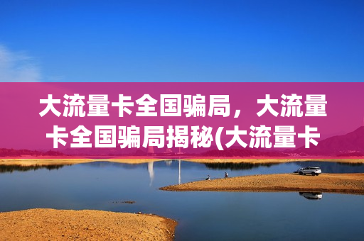 大流量卡全国骗局，大流量卡全国骗局揭秘(大流量卡是真的吗)