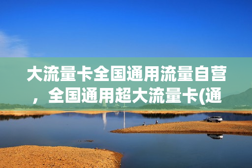 大流量卡全国通用流量自营，全国通用超大流量卡(通用大流量手机卡)