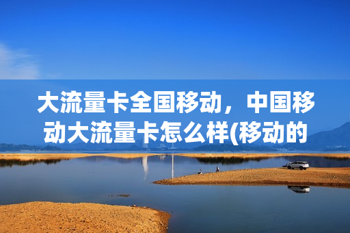大流量卡全国移动，中国移动大流量卡怎么样(移动的全国大流量卡套餐)