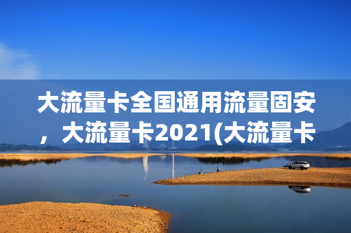 大流量卡全国通用流量固安，大流量卡2021(大流量卡套餐介绍)