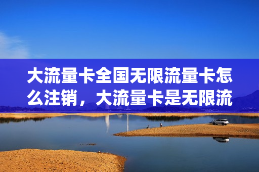 大流量卡全国无限流量卡怎么注销，大流量卡是无限流量吗(无限流量卡如何注销)