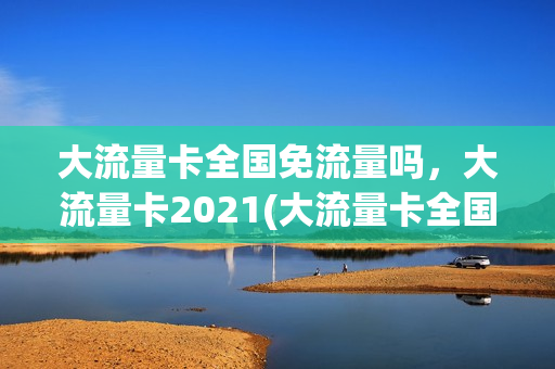 大流量卡全国免流量吗，大流量卡2021(大流量卡全国通用)