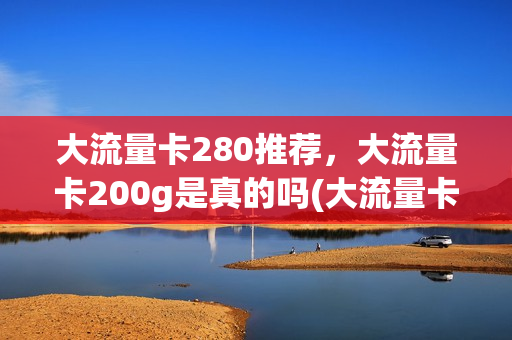 大流量卡280推荐，大流量卡200g是真的吗(大流量卡280推荐,大流量卡200g是真的吗知乎)
