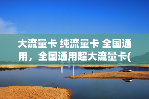 大流量卡 纯流量卡 全国通用，全国通用超大流量卡(大流量卡不限速全国通用)
