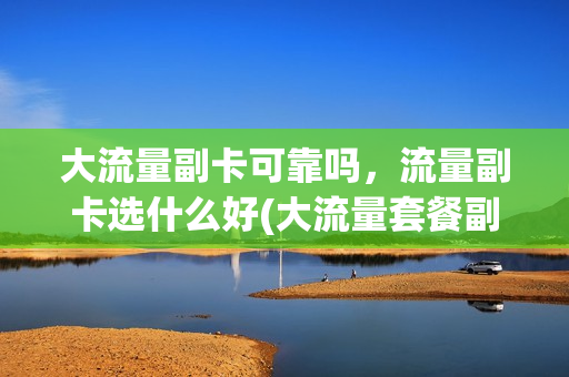 大流量副卡可靠吗，流量副卡选什么好(大流量套餐副卡)