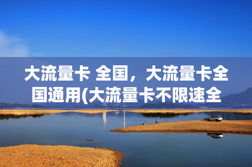 大流量卡 全国，大流量卡全国通用(大流量卡不限速全国通用)