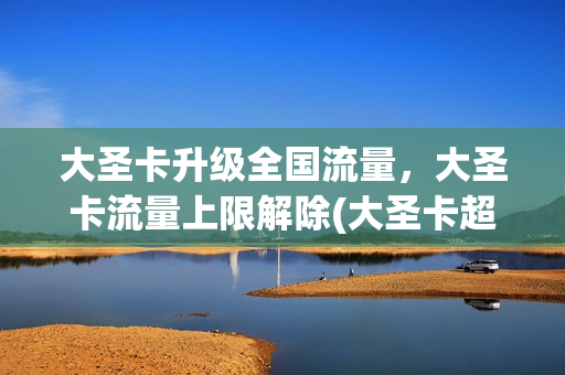 大圣卡升级全国流量，大圣卡流量上限解除(大圣卡超过40g怎么收费)
