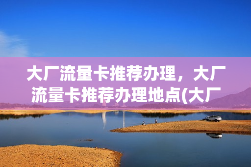大厂流量卡推荐办理，大厂流量卡推荐办理地点(大厂回族自治县移动营业厅)