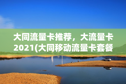 大同流量卡推荐，大流量卡2021(大同移动流量卡套餐介绍)