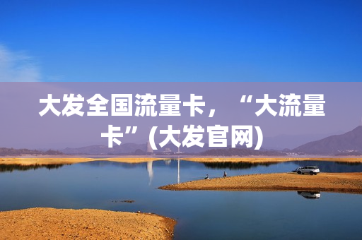 大发全国流量卡，“大流量卡”(大发官网)
