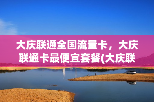 大庆联通全国流量卡，大庆联通卡最便宜套餐(大庆联通全国流量卡,大庆联通卡最便宜套餐多少钱)