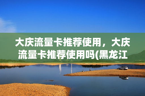 大庆流量卡推荐使用，大庆流量卡推荐使用吗(黑龙江大庆移动套餐资费一览表)