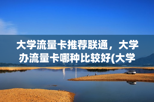 大学流量卡推荐联通，大学办流量卡哪种比较好(大学的流量卡能用多久)