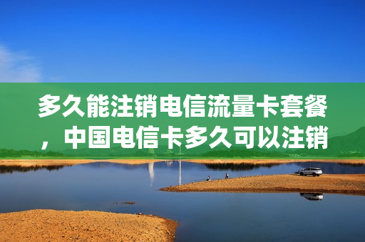 多久能注销电信流量卡套餐，中国电信卡多久可以注销(中国电信卡多长时间可以注销)