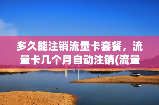 多久能注销流量卡套餐，流量卡几个月自动注销(流量卡多长时间自动销号)