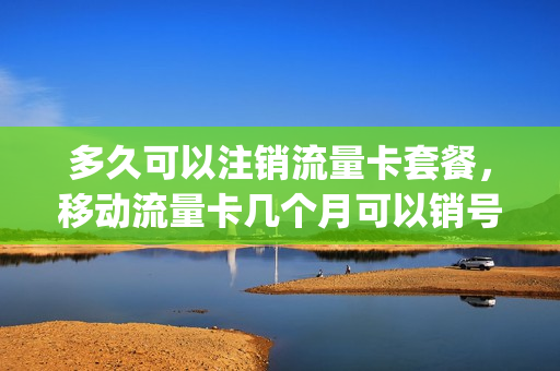 多久可以注销流量卡套餐，移动流量卡几个月可以销号(注销流量套餐要到什么时候才能注销)
